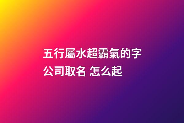 五行屬水超霸氣的字公司取名 怎么起-第1張-公司起名-玄機(jī)派